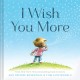 8562 2016-02-22 11:35:28 2022-08-18 02:30:01 I Wish You More (Encouragement Gifts for Kids, Uplifting Books for Graduation) 1 9781452126999 1  9781452126999_small.jpg 14.99 13.49 Rosenthal, Amy Krouse What a beautiful way to introduce young minds to metaphor and their power to convey empathy. The narrator wishes nothing but the best for the child on each page â€” "I wish you more ups than downs,...more treasures than pockets,...more will than hill..." Simple text and rich vocabulary balance joyful drawings that help young minds see comparison and contrast in action and experience the hope a selfless cheerleader offers.  2022-08-17 00:00:01 R true  8.10000 8.10000 0.60000 0.66000 000821383 Chronicle Books R Hardcover  2015-03-31 40 p. ; BK0015283035 Children's - Preschool-1st Grade, Age 3-6 BKP-1            0 0 ING 9781452126999_medium.jpg 0 resize_120_9781452126999.jpg 0 Rosenthal, Amy Krouse    In print and available 0 0 0 0 0  1 0  1 2016-06-15 14:41:25 0 209 0